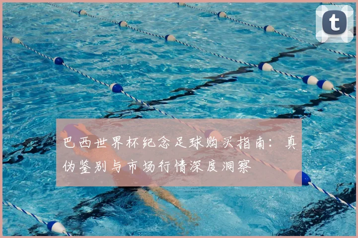 巴西世界杯纪念足球购买指南:真伪鉴别与市场行情深度洞察