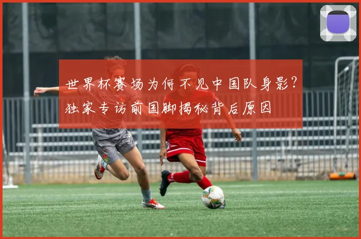 世界杯赛场为何不见中国队身影？独家专访前国脚揭秘背后原因