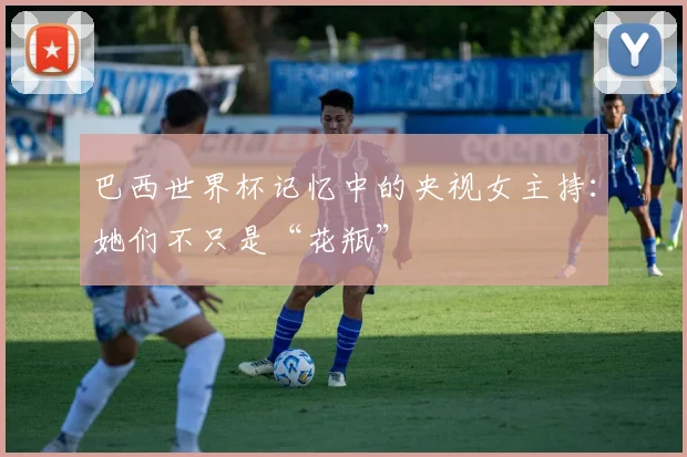 巴西世界杯记忆中的央视女主持:她们不只是“花瓶”