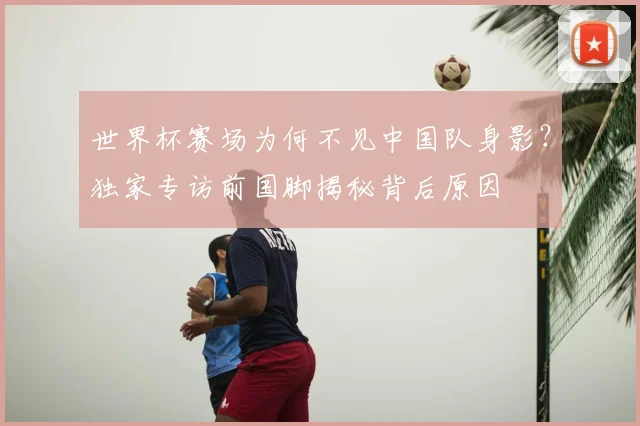 世界杯赛场为何不见中国队身影？独家专访前国脚揭秘背后原因