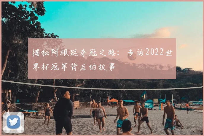 揭秘阿根廷夺冠之路：专访2022世界杯冠军背后的故事