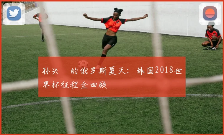 孙兴慜的俄罗斯夏天：韩国2018世界杯征程全回顾