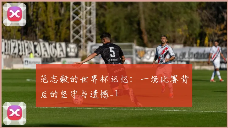 范志毅的世界杯记忆：一场比赛背后的坚守与遗憾_1